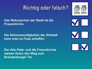 Das Wahrzeichen der Stadt ist die 
Frauenkirche. 
Die Sehenswurdigkeiten der Altstadt 
kann man zu Fuss schaffen. 
Der Alte Peter und die Frauenkirche 
weisen Ihnen den Weg zum 
Brandenburger Tor. 
 