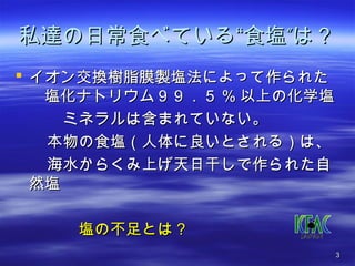 私達の日常食べている““食塩””は？？ 
 イオン交換樹脂膜製塩法によって作られた
　塩化ナトリウム９９９９．．５５%%以上の化学塩
　　　ミネラルは含まれていない。
　　本物の食塩（（人体に良いとされる））は、
　　海水からくみ上げ天日干しで作られた自
然塩
　　　　塩の不足とは？？ 
33 
 
