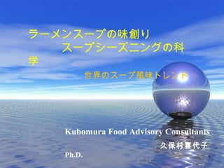 ラーメンスープの味創り 
　　　スープシーズニングの科 
学 
　　　　　世界のスープ風味トレンド 
　　　　　　　　　　　　　　 
　　　　　　　　 
Kubomura Food Advisory Consultants 
　　　　　　　　　　久保村喜代子　 
Ph.D. 1 
 