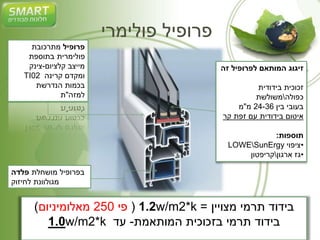 פרופיל פולימרי 
פרופיל מתרכובת 
פולימרית בתוספת 
מייצב קלציום-צינק 
TI02 ומקדם קרינה 
בכמות הנדרשת 
למזה"ת 
בפרופיל מושחלת פלדה 
מגולוונת לחיזוק 
זיגוג המותאם לפרופיל זה 
זכוכית בידודית 
כפולהמשולשת 
בעובי בין 24-36 מ"מ 
איטום בידודית עם זפת קר 
תוספות: 
LOWESunErgy •ציפוי 
•גז ארגוןקריפטון 
1.2 ) פי 250 מאלומיניום( w/m2*k = בידוד תרמי מצויין 
1.0w/m2*k בידוד תרמי בזכוכית המותאמת- עד 
 