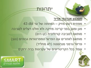 יתרונות 
• חסכנון אנרגתי אדיר 
43 dbl • מפחית רעש מזיק – הפחתה של עד 
• מגן ומוגן בפני קרינה מזיקה ולא פולט רעלים לסביבה 
• מותאם לסביבה קורוזיבית )קו הים( 
• מותאם לאזורים עם הפרשי טמפרטורות גבוהים )נגב( 
• פרזול גרמני מנרוסטה )לא מחליד( 
• עומד בכל הקריטריונים של עקרונות בניה ירוקים 
 