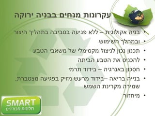 עקרונות מנחים בבניה ירוקה 
• בניה אקולוגית – ללא פגיעה בסביבה בתהליך היצור 
• ובמהלך השימוש 
• תכנון נכון לניצול מקסימלי של משאבי הטבע 
• להכניס את הטבע הביתה 
• חסכון באנרגיה – בידוד תרמי 
• בנייה בריאה –בידוד מרעש מזיק בפגיעה מצטברת, 
שמירה מקרינת השמש 
• מיחזור 
 