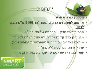 יתרונות 
• חסכנון אנרגתי אדיר 
• מותאם למפתחים גדולים מאוד )עד 3100 מ"מ גובה 
לכנף( 
43 dbl • מפחית רעש מזיק – הפחתה של עד 
• מגן ומוגן בפני קרינה מזיקה ולא פולט רעלים לסביבה 
• מותאם לאזורים עם הפרשי טמפרטורות גבוהים )נגב( 
• פרזול גרמני מנרוסטה )לא מחליד( 
• עומד בכל הקריטריונים של עקרונות בניה ירוקים 
 