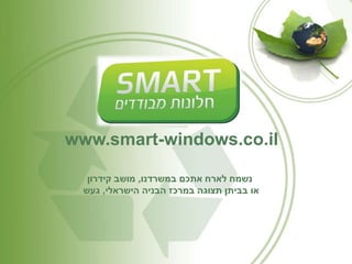 www.smart-windows.co.il 
נשמח לארח אתכם במשרדנו, מושב קידרון 
או בביתן תצוגה במרכז הבניה הישראלי, געש 
