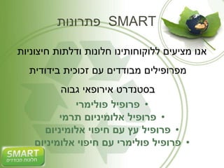 פתרונות SMART 
אנו מציעים ללוקוחותינו חלונות ודלתות חיצוניות 
מפרופילים מבודדים עם זכוכית בידודית 
בסטנדרט אירופאי גבוה 
• פרופיל פולימרי 
• פרופיל אלומיניום תרמי 
• פרופיל עץ עם חיפוי אלומיניום 
• פרופיל פולימרי עם חיפוי אלומיניום 
 
