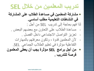  ةكراشملا ىلع بلاطلا ةدعاسم ًف نٌملعملا ةكراشم 
ف النشاطات التعل مٌ ةٌ مطلب أساس .ً 
لذا فهم بحاجة إلى تدر بٌ SEL من أجل : 
- مساعدة الطلاب على التعاون مع بعضهم البعض . 
- تعز زٌ التواصل الاجتماع داخل الفصل . 
- لأن المعلم نٌ قدوة ، وتكون معرفتهم بالمهارات 
التفاعل ةٌ مؤثرة ف تعل مٌ الطلاب الجماع SEL . 
 من أجل برامج SEL مؤثرة جٌب أن عٌطى المعلمون 
فرصة للتدر بٌ . 
 