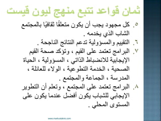 . 
5 كل مجهود جٌب أن كٌون متعلقًا ثقاف اًٌ بالمجتمع 
الشاب الذي خٌدمه . 
. 
6 التق مٌٌ والمسؤول ةٌ تدعم النتائج الناجحة . 
. 
7 البرامج تعتمد على الق مٌ ، وتؤكد صحة الق مٌ 
الإ جٌاب ةٌ للانضباط الذات ، المسؤول ةٌ ، الح اٌة 
الصح ةٌ ، الخدمة التطوع ةٌ ، الولاء للعائلة ، 
المدرسة ، الجماعة والمجتمع . 
. 
8 البرامج تعتمد على المجتمع ، وتعلم أن التطو رٌ 
الإ جٌاب للشباب كٌون أفضل عندما كٌون على 
المستوى المحل . 
 