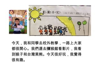 今天，我和同學去校外教學，一路上大家 
都很開心。我們還去獼猴館看影片，我看 
到猴子和台灣黑熊。今天很好玩，我覺得 
很有趣。 
 