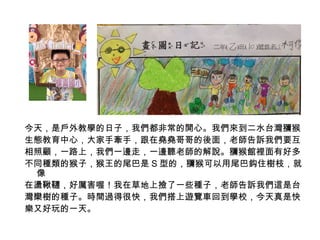 今天，是戶外教學的日子，我們都非常的開心。我們來到二水台灣獼猴 
生態教育中心，大家手牽手，跟在堯堯哥哥的後面，老師告訴我們要互 
相照顧，一路上，我們一邊走，一邊聽老師的解說。獼猴館裡面有好多 
不同種類的猴子，猴王的尾巴是S型的，獼猴可以用尾巴鈎住樹枝，就 
像 
在盪鞦韆，好厲害喔！我在草地上撿了一些種子，老師告訴我們這是台 
灣欒樹的種子。時間過得很快，我們搭上遊覽車回到學校，今天真是快 
樂又好玩的一天。 
 