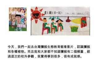 今天，我們一起去台灣獼猴生態教育館看影片，認識獼猴 
和各種植物。而且我和大家都不知道獼猴有二個頰囊，經 
過這次的校外參觀，我覺得學到很多，很有成就感。 
 