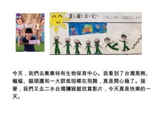 今天，我們去集集特有生物保育中心。我看到了台灣黑熊、 
蝙蝠、貓頭鷹和一大群紫斑蝶在飛舞，真是開心極了。接 
著，我們又去二水台灣獼猴館欣賞影片，今天真是快樂的一 
天。 
 