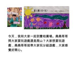 今天，我和大家一起到豐柏廣場。堯堯哥哥 
問大家要玩遊戲還是爬山？大家想要玩遊 
戲，堯堯哥哥就帶大家玩分組遊戲，大家感 
覺好開心。 
 