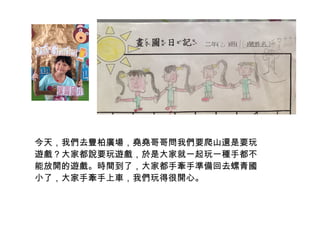 今天，我們去豐柏廣場，堯堯哥哥問我們要爬山還是要玩 
遊戲？大家都說要玩遊戲，於是大家就一起玩一種手都不 
能放開的遊戲。時間到了，大家都手牽手準備回去螺青國 
小了，大家手牽手上車，我們玩得很開心。 
 