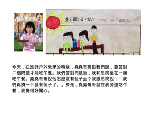 今天，在進行戶外教學的時候，堯堯哥哥跟我們說，要答對 
二個問題才能吃午餐。我們答對問題後，我和思閔坐在一起 
吃午餐。堯堯哥哥說他怎麼沒有位子坐？我跟思閔說：「我 
們再擠一下就有位子了。」於是，堯堯哥哥就在我旁邊吃午 
餐，我覺得好開心。 
 