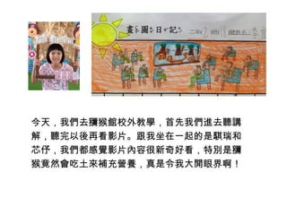 今天，我們去獼猴館校外教學，首先我們進去聽講 
解，聽完以後再看影片。跟我坐在一起的是騏瑞和 
芯伃，我們都感覺影片內容很新奇好看，特別是獼 
猴竟然會吃土來補充營養，真是令我大開眼界啊！ 
 