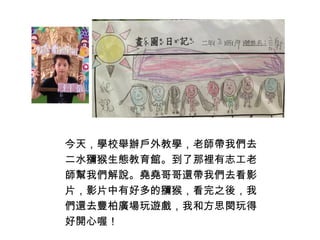 今天，學校舉辦戶外教學，老師帶我們去 
二水獼猴生態教育館。到了那裡有志工老 
師幫我們解說。堯堯哥哥還帶我們去看影 
片，影片中有好多的獼猴，看完之後，我 
們還去豐柏廣場玩遊戲，我和方思閔玩得 
好開心喔！ 
 