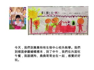 今天，我們到集集特有生物中心校外教學。我們 
到裡面參觀蝴蝶標本，到了中午，我們在外面吃 
午餐，我跟婕羚、堯堯哥哥坐在一起，感覺好好 
玩。 
 