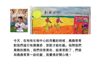 今天，在特有生物中心的用餐的時候，堯堯哥哥 
對我們進行有獎徵答，答對才能吃飯。他問我們 
黑熊的顏色，我們回答黑色，結果答對了，們就 
和堯堯哥哥一起吃飯，我覺得好開心哦！ 
 