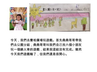 今天，我們去豐柏廣場玩遊戲。首先堯堯哥哥帶我 
們去公園分組，堯堯哥哥叫我們自己找六個小朋友 
玩一個繞火車的遊戲，結果我這組沒有完成。雖然 
今天我們遊戲輸了，但我們還是很開心。 
