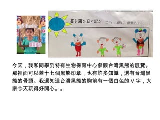 今天，我和同學到特有生物保育中心參觀台灣黑熊的展覽。 
那裡面可以蓋十七個黑熊印章，也有許多知識，還有台灣黑 
熊的骨頭。我還知道台灣黑熊的胸前有一個白色的V字，大 
家今天玩得好開心。。 
 