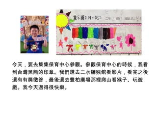 今天，要去集集保育中心參觀。參觀保育中心的時候，我看 
到台灣黑熊的印章。我們還去二水獼猴館看影片，看完之後 
還有有獎徵答，最後還去豐柏廣場那裡爬山看猴子、玩遊 
戲。我今天過得很快樂。 
 