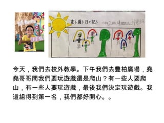 今天，我們去校外教學。下午我們去豐柏廣場，堯 
堯哥哥問我們要玩遊戲還是爬山？有一些人要爬 
山，有一些人要玩遊戲，最後我們決定玩遊戲。我 
這組得到第一名，我們都好開心。。 
 