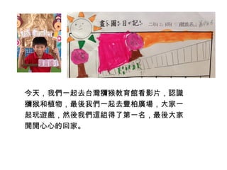 今天，我們一起去台灣獼猴教育館看影片，認識 
獼猴和植物，最後我們一起去豐柏廣場，大家一 
起玩遊戲，然後我們這組得了第一名，最後大家 
開開心心的回家。 
 