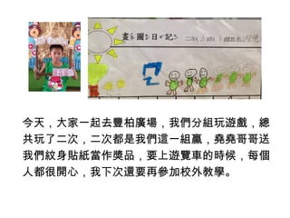 今天，大家一起去豐柏廣場，我們分組玩遊戲，總 
共玩了二次，二次都是我們這一組贏，堯堯哥哥送 
我們紋身貼紙當作獎品，要上遊覽車的時候，每個 
人都很開心，我下次還要再參加校外教學。 
 
