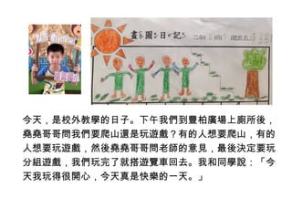 今天，是校外教學的日子。下午我們到豐柏廣場上廁所後， 
堯堯哥哥問我們要爬山還是玩遊戲？有的人想要爬山，有的 
人想要玩遊戲，然後堯堯哥哥問老師的意見，最後決定要玩 
分組遊戲，我們玩完了就搭遊覽車回去。我和同學說：「今 
天我玩得很開心，今天真是快樂的一天。」 
 