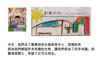 今天，我們去了集集特有生物保育中心，那裡的老 
師為我們解說許多有趣的生物，讓我們吸收了好多知識。我 
覺得很開心，希望下次可以再去。 
 