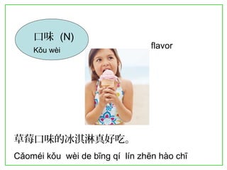 口味 (N) 
Kǒu wèi flavor 
草莓口味的冰淇淋真好吃。 
Cǎoméi kǒu wèi de bīng qí lín zhēn hào chī 
 