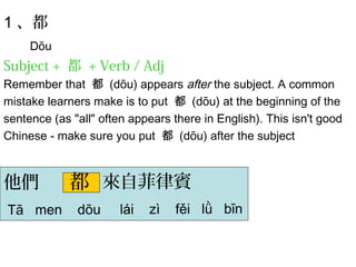 1、都 
Dōu 
Subject + 都 + Verb / Adj 
Remember that 都 (dōu) appears after the subject. A common 
mistake learners make is to put 都 (dōu) at the beginning of the 
sentence (as "all" often appears there in English). This isn't good 
Chinese - make sure you put 都 (dōu) after the subject 
都 
他們 來自菲律賓 
Tā men dōu lái zì fěi lǜ bīn 
 