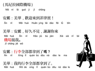 (馬尼拉國際機場) 
Mǎ ní lā guó jì jī chǎng 
安妮：美華，歡迎來到菲律賓！ 
Ān nī Měi huá Huān yíng lái dào fēi lǜ bīn 
美華：安妮，好久不見，謝謝你來 
Měi huá Ān nī Hǎo jiǔ bù jiàn Xiè xiè nǐ lái 
機場接我。 
Jī chǎng jiē wǒ 
安妮：行李全部都拿到了嗎？ 
Ān nī Xíng lǐ quán bù dōu ná dào le ma 
美華：我的行李全部都拿到了。 
Měi huá Wǒ de xíng lǐ quán bù dōu ná dào le 
 