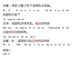 安妮：你肚子餓了吧？我帶你去吃飯。 
Ān nī Nǐ dù zi è le ba Wǒ dài nǐ qù chī fàn 
你想吃什麼？ 
Nǐ xiǎng chī shén me 
美華：我想吃菲律賓菜。聽說菲律賓 
Měi huá Wǒ xiǎng chī fēi lǜ bīn cài Tīng shuō fēi lǜ bīn 
有很多特別的料理。 
Yǒu hěn duō tè bié de liào lǐ 
安妮：好，我帶你去吃道地的菲律賓 
Ān nī Hǎo Wǒ dài nǐ qù chī dào dì de fēi lǜ bīn 
料理！ 
Liào lǐ 
 
