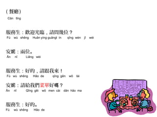 ( 餐廳) 
Cān tīng 
服務生：歡迎光臨，請問幾位？ 
Fú wù shēng Huān yíng guāngl ín qǐng wèn jǐ wèi 
安妮：兩位。 
Ān nī Liǎng wèi 
服務生：好的，請跟我來！ 
Fú wù shēng Hǎo de qǐng gēn wǒ lái 
安妮：請給我們菜單好嗎？ 
Ān nī Qǐng gěi wǒ men cài dān hǎo ma 
服務生：好的。 
Fú wù shēng Hǎo de 
 