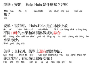 美華：安妮，Halo-Halo是什麼呢？好吃 
Měi huá Ān nī Halo-Halo Shì shén me ne Hào chī 
嗎？ 
ma 
安妮：很好吃。Halo-Halo是在冰沙上放 
Ān nī Hěn hào chī Halo-Halo Shì zài bīng shā shàng fàng 
不同口味的水果和冰淇淋做成的綜合 
Bù tóng kǒu wèi de shuǐ guǒ hé bīng qí lín zuò chéng de zòng hé 
水果冰沙。 
Shuǐ guǒ bīng shā 
美華：真特別。菜單上還有蝦醬炒飯、 
Měi huá Zhēn tè bié Cài dān shàng hái yǒu xiā jiàng chǎo fàn 
菲式米粉，看起來也很好吃呢！ 
Fēi shì mǐ fěn kàn qǐ lái yě hěn hào chī ne 
 