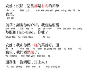 安妮：沒錯，這些都是有名的菲律 
Ān nī Méi cuò zhè xiē dōu shì yǒu míng de fēi lǜ 
賓菜。 
Bīn cài 
美華：謝謝你的介紹。我要點蝦醬 
Měi huá Xiè xiè nǐ de jiè shào Wǒ yào diǎn xiā jiàng 
炒飯和Halo-Halo。你呢？ 
Chǎo fàn hé Halo-Halo Nǐ ne 
安妮：我和你點一樣的菜就好。服 
Ān nī Wǒ hé nǐ diǎn yī yàng de cài jiù hǎo Fú 
務生，我們要點菜了。 
wù shēng Wǒ men yào diǎn cài le 
服務生：沒問題，馬上來！ 
Fú wù shēng Méi wèn tí mǎ shàng lái 
 