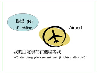 機場 (N) 
Jī chǎng Airport 
我的朋友現在在機場等我 
Wǒ de péng yǒu xiàn zài zài jī chǎng děng wǒ 
 