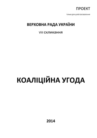 ПРОЕКТ 
ТІЛЬКИ ДЛЯ ЦІЛЕЙ ОБГОВОРЕННЯ 
ВЕРХОВНА РАДА УКРАЇНИ 
VIII скликання 
КОАЛІЦІЙНА УГОДА 
2014 
 