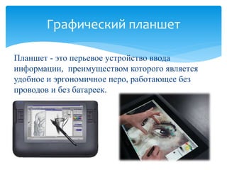 Графический планшет 
Планшет - это перьевое устройство ввода 
информации, преимуществом которого является 
удобное и эргономичное перо, работающее без 
проводов и без батареек. 
 