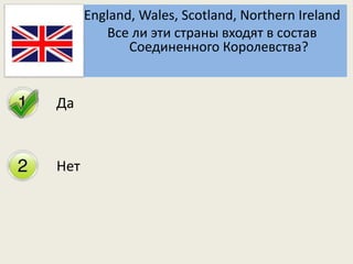 Да 
Нет 
England, Wales, Scotland, Northern Ireland 
Все ли эти страны входят в состав 
Соединенного Королевства? 
 