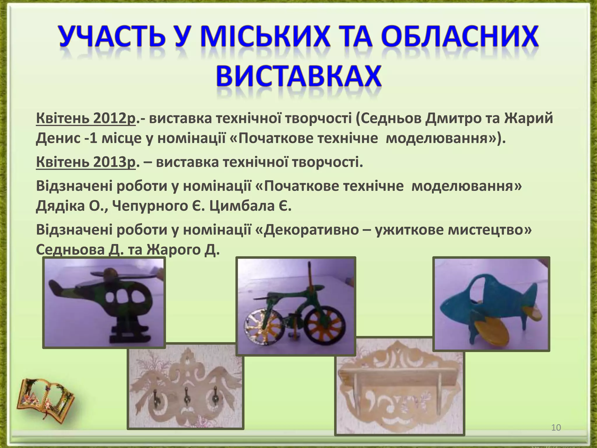 Квітень 2012р.- виставка технічної творчості (Седньов Дмитро та Жарий 
Денис -1 місце у номінації «Початкове технічне моделювання»). 
Квітень 2013р. – виставка технічної творчості. 
Відзначені роботи у номінації «Початкове технічне моделювання» 
Дядіка О., Чепурного Є. Цимбала Є. 
Відзначені роботи у номінації «Декоративно – ужиткове мистецтво» 
Седньова Д. та Жарого Д. 
10 
 