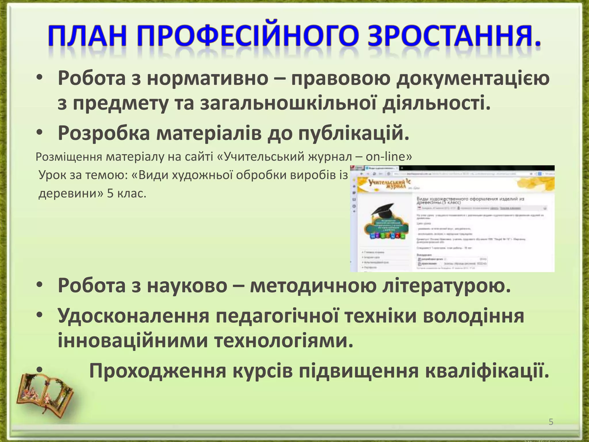 • Робота з нормативно – правовою документацією 
з предмету та загальношкільної діяльності. 
• Розробка матеріалів до публікацій. 
Розміщення матеріалу на сайті «Учительський журнал – оn-line» 
Урок за темою: «Види художньої обробки виробів із 
деревини» 5 клас. 
• Робота з науково – методичною літературою. 
• Удосконалення педагогічної техніки володіння 
інноваційними технологіями. 
• Проходження курсів підвищення кваліфікації. 
5 
 
