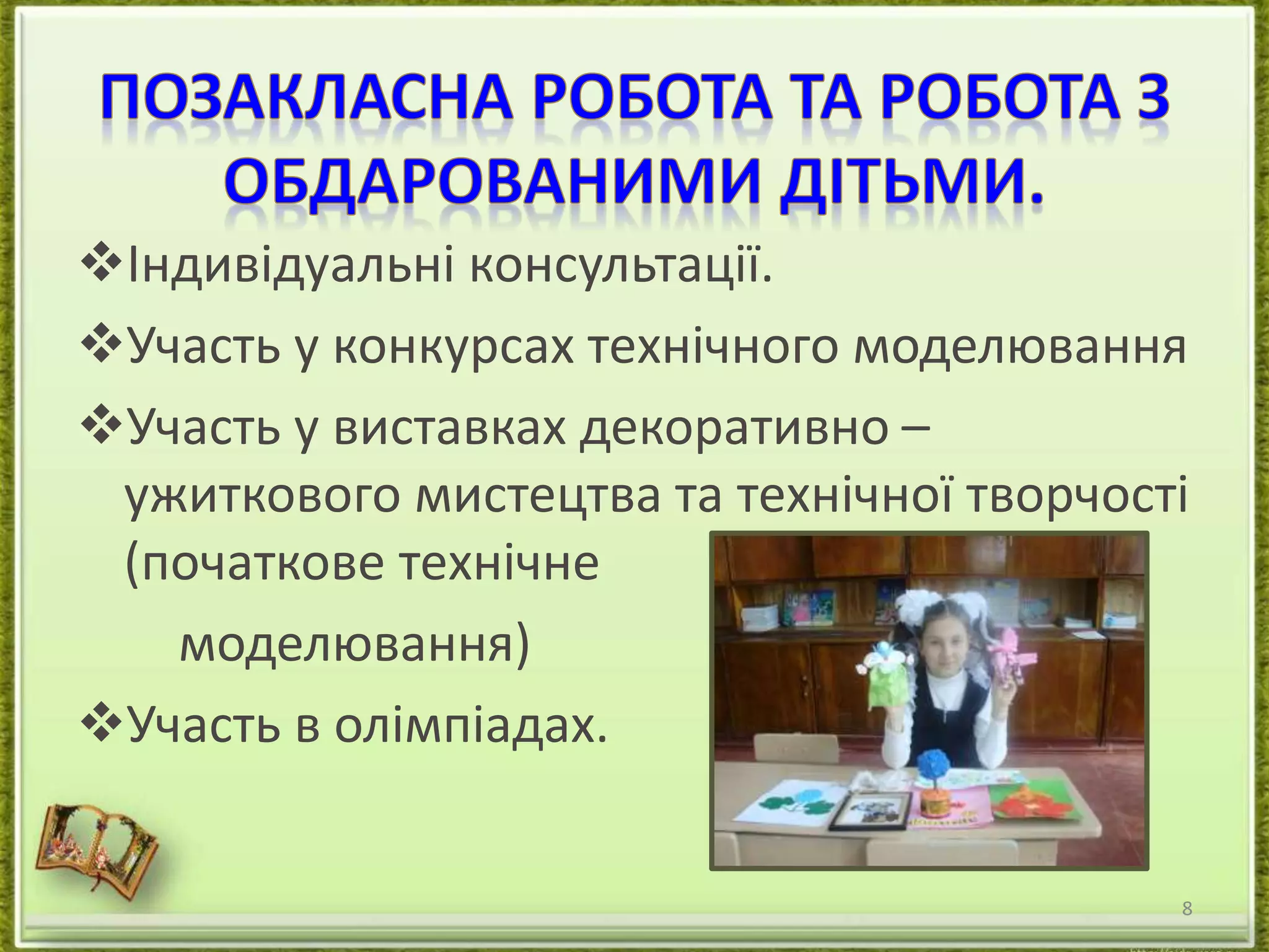 Індивідуальні консультації. 
Участь у конкурсах технічного моделювання 
Участь у виставках декоративно – 
ужиткового мистецтва та технічної творчості 
(початкове технічне 
моделювання) 
Участь в олімпіадах. 
8 
 