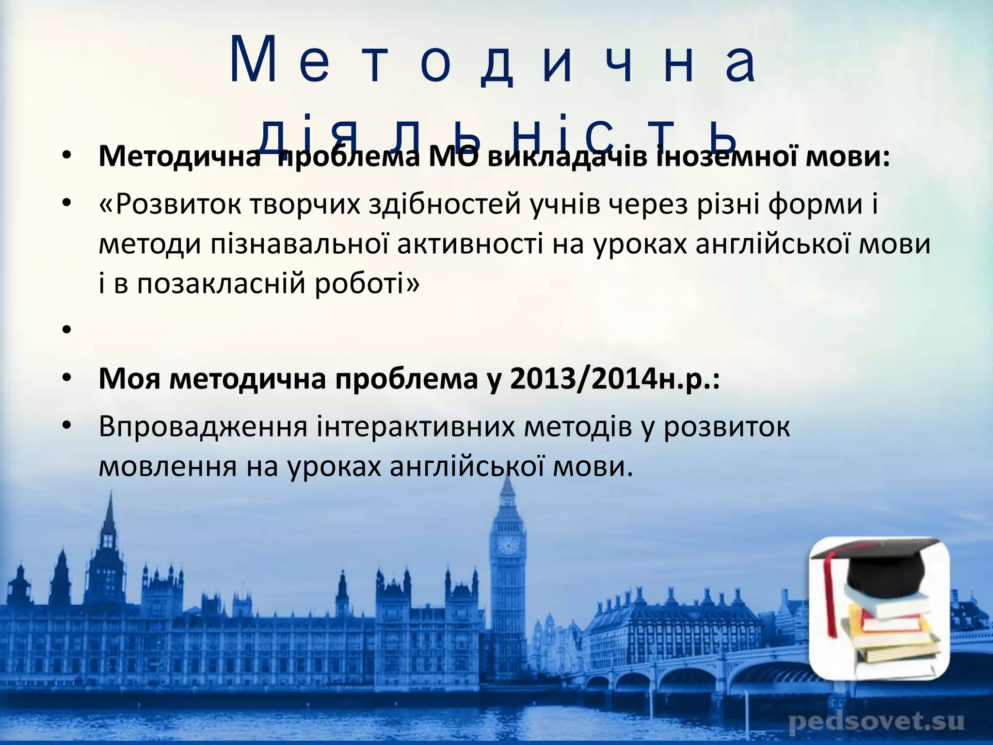 Методична 
діяльність • Методична проблема МО викладачів іноземної мови: 
• «Розвиток творчих здібностей учнів через різні форми і 
методи пізнавальної активності на уроках англійської мови 
і в позакласній роботі» 
• 
• Моя методична проблема у 2013/2014н.р.: 
• Впровадження інтерактивних методів у розвиток 
мовлення на уроках англійської мови. 
 