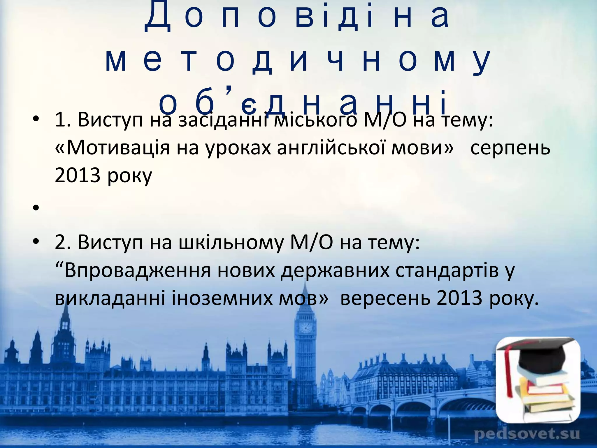 Доповіді на 
методичному 
об’єднанні 
• 1. Виступ на засіданні міського М/O на тему: 
«Мотивація на уроках англійської мови» серпень 
2013 року 
• 
• 2. Виступ на шкільному М/О на тему: 
“Впровадження нових державних стандартів у 
викладанні іноземних мов» вересень 2013 року. 
 