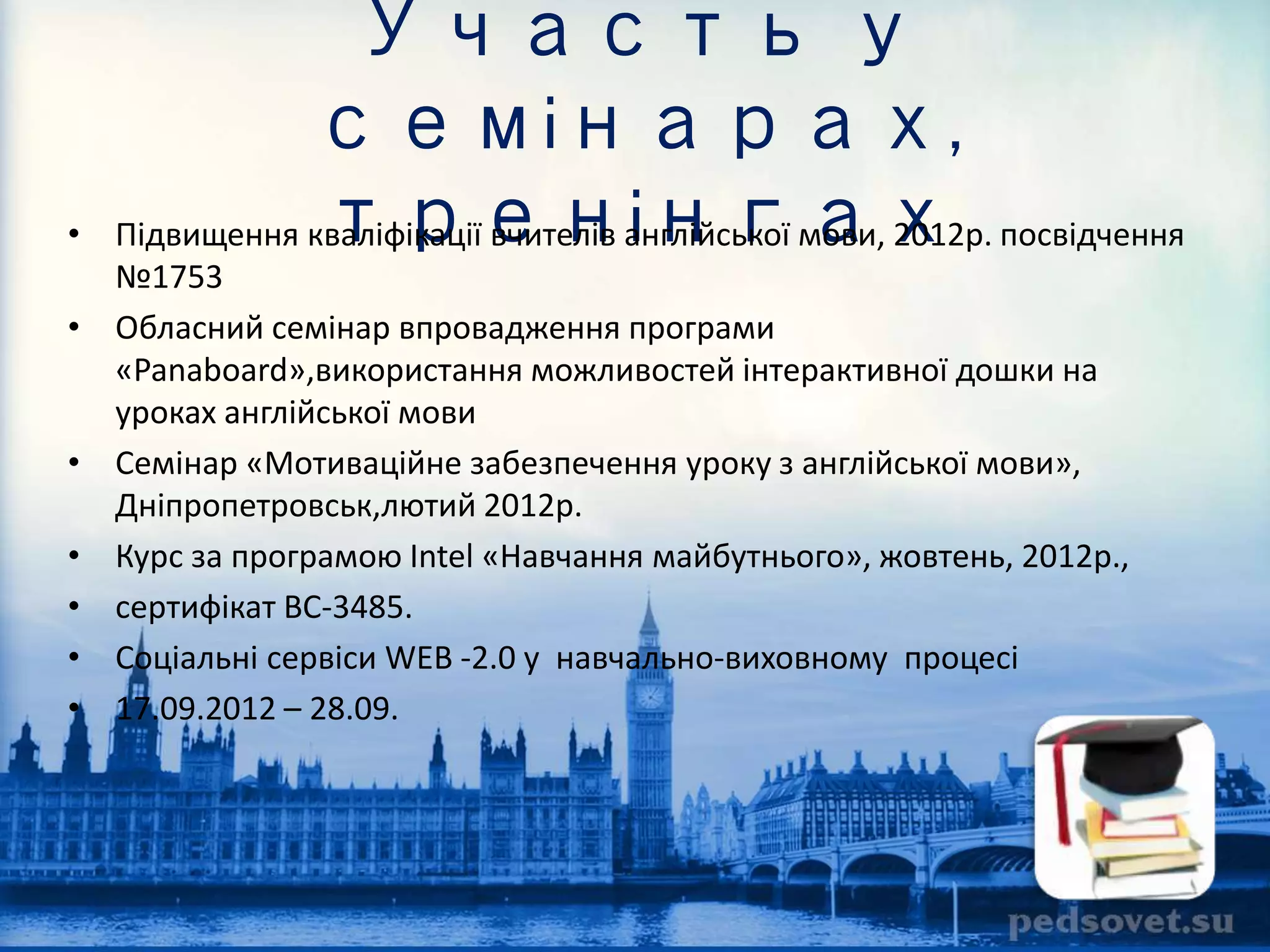 Участь у 
семінарах, 
тренінгах • Підвищення кваліфікації вчителів англійської мови, 2012р. посвідчення 
№1753 
• Обласний семінар впровадження програми 
«Panaboard»,використання можливостей інтерактивної дошки на 
уроках англійської мови 
• Семінар «Мотиваційне забезпечення уроку з англійської мови», 
Дніпропетровськ,лютий 2012р. 
• Курс за програмою Intel «Навчання майбутнього», жовтень, 2012р., 
• сертифікат ВС-3485. 
• Соціальні сервіси WEB -2.0 у навчально-виховному процесі 
• 17.09.2012 – 28.09. 
 