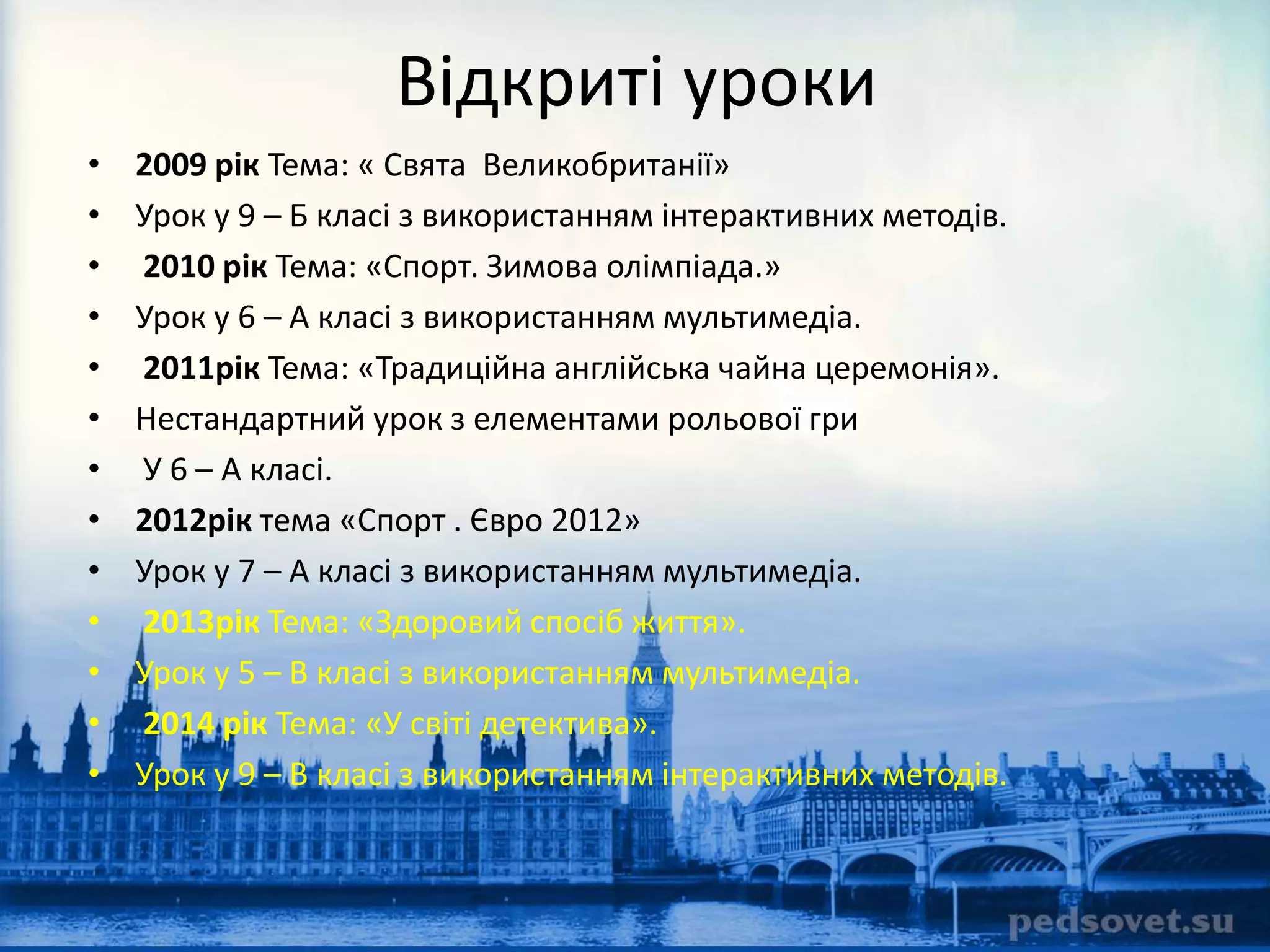 Відкриті уроки 
• 2009 рік Тема: « Свята Великобританії» 
• Урок у 9 – Б класі з використанням інтерактивних методів. 
• 2010 рік Тема: «Спорт. Зимова олімпіада.» 
• Урок у 6 – А класі з використанням мультимедіа. 
• 2011рік Тема: «Традиційна англійська чайна церемонія». 
• Нестандартний урок з елементами рольової гри 
• У 6 – А класі. 
• 2012рік тема «Спорт . Євро 2012» 
• Урок у 7 – А класі з використанням мультимедіа. 
• 2013рік Тема: «Здоровий спосіб життя». 
• Урок у 5 – В класі з використанням мультимедіа. 
• 2014 рік Тема: «У світі детектива». 
• Урок у 9 – В класі з використанням інтерактивних методів. 
 