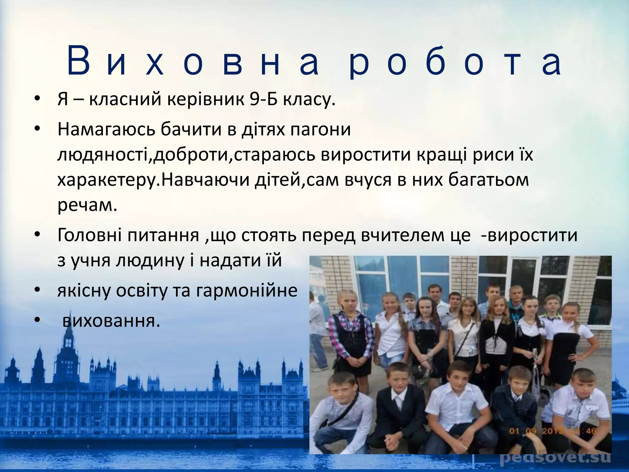 Виховна робота 
• Я – класний керівник 9-Б класу. 
• Намагаюсь бачити в дітях пагони 
людяності,доброти,стараюсь виростити кращі риси їх 
харакетеру.Навчаючи дітей,сам вчуся в них багатьом 
речам. 
• Головні питання ,що стоять перед вчителем це -виростити 
з учня людину і надати їй 
• якісну освіту та гармонійне 
• виховання. 
 