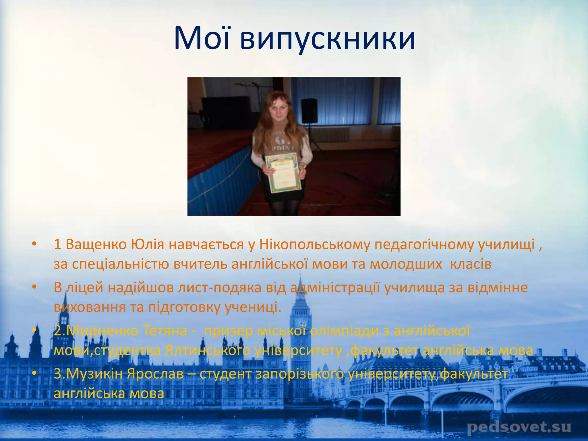 Мої випускники 
• 1 Ващенко Юлія навчається у Нікопольському педагогічному училищі , 
за спеціальністю вчитель англійської мови та молодших класів 
• В ліцей надійшов лист-подяка від адміністрації училища за відмінне 
виховання та підготовку учениці. 
• 2.Мирненко Тетяна - призер міської олімпіади з англійської 
мови,студентка Ялтинського університету ,факультет англійська мова 
• 3.Музикін Ярослав – студент запорізького університету,факультет 
англійська мова 
 